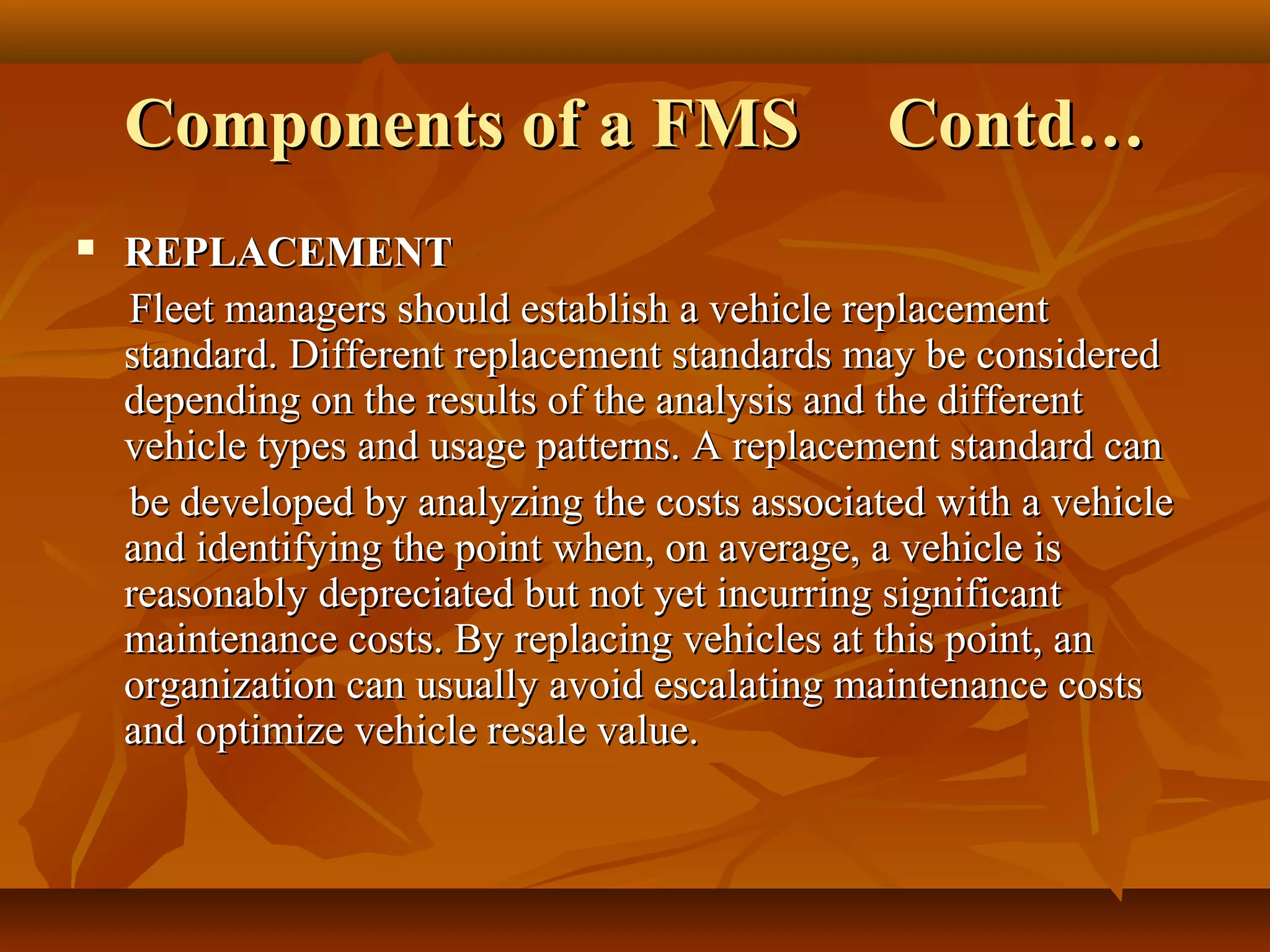 Components of a FMS                         Contd…
   REPLACEMENT
    Fleet managers should establish a vehicle replacement
    standard. Different replacement standards may be considered
    depending on the results of the analysis and the different
    vehicle types and usage patterns. A replacement standard can
    be developed by analyzing the costs associated with a vehicle
    and identifying the point when, on average, a vehicle is
    reasonably depreciated but not yet incurring significant
    maintenance costs. By replacing vehicles at this point, an
    organization can usually avoid escalating maintenance costs
    and optimize vehicle resale value.
 