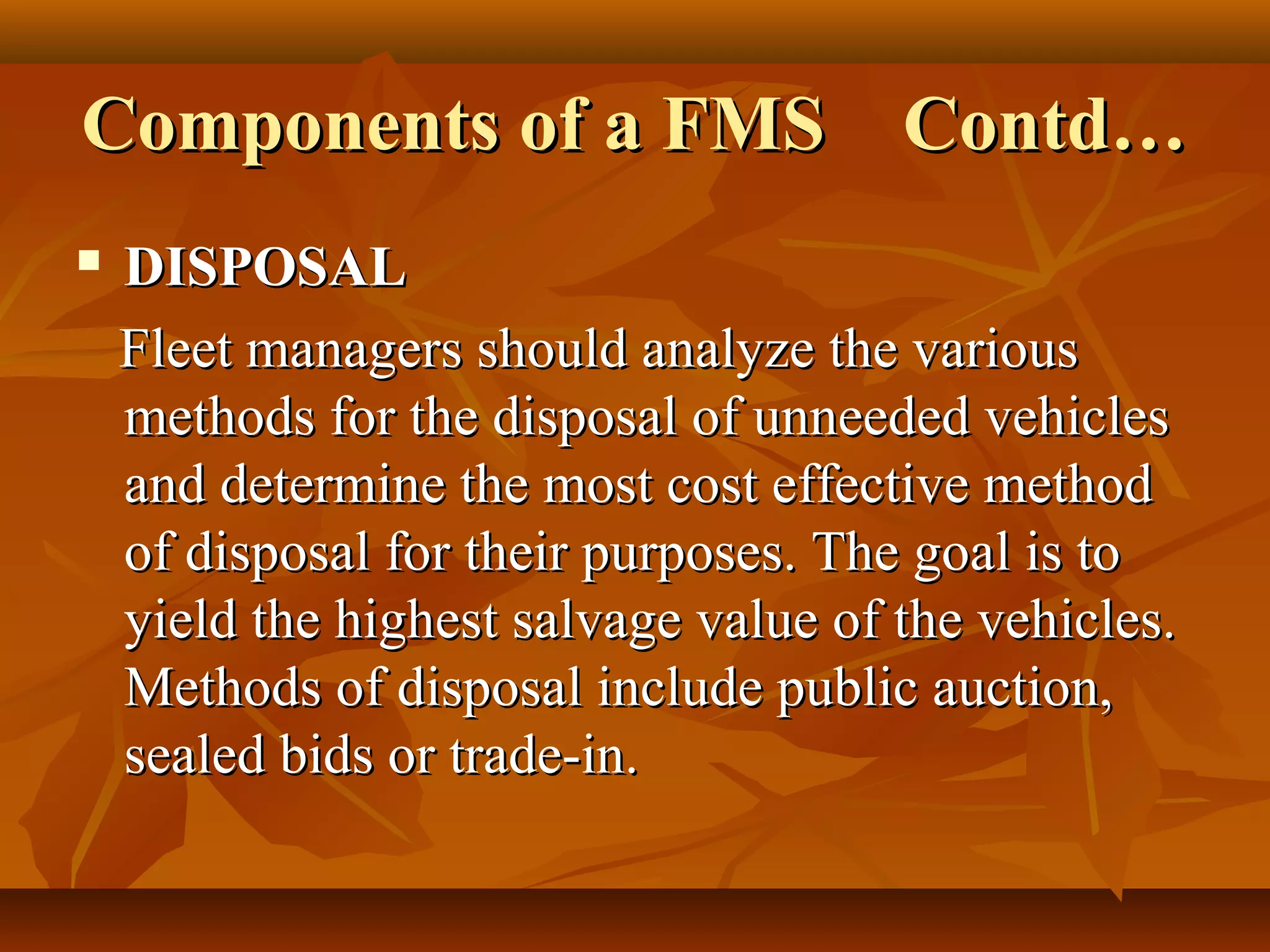 Components of a FMS Contd…
   DISPOSAL
    Fleet managers should analyze the various
    methods for the disposal of unneeded vehicles
    and determine the most cost effective method
    of disposal for their purposes. The goal is to
    yield the highest salvage value of the vehicles.
    Methods of disposal include public auction,
    sealed bids or trade-in.
 