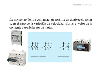 INTRODUCCIÓN
La conmutación. La conmutación consiste en establecer, cortar
y, en el caso de la variación de velocidad, ajustar el valor de la
corriente absorbida por un motor.
 