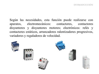 INTRODUCCIÓN
Según las necesidades, esta función puede realizarse con
aparatos, electromecánicos: contactores, contactores
disyuntores y disyuntores motores; electrónicos: relés y
contactores estáticos, arrancadores ralentizadores progresivos,
variadores y reguladores de velocidad.
 