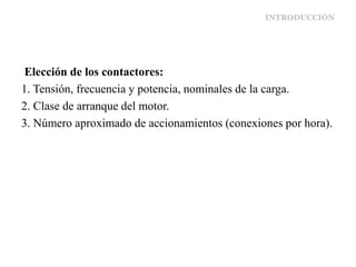 INTRODUCCIÓN
Elección de los contactores:
1. Tensión, frecuencia y potencia, nominales de la carga.
2. Clase de arranque del motor.
3. Número aproximado de accionamientos (conexiones por hora).
 