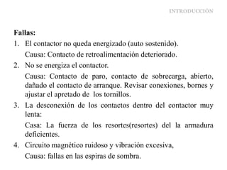 INTRODUCCIÓN
Fallas:
1. El contactor no queda energizado (auto sostenido).
Causa: Contacto de retroalimentación deteriorado.
2. No se energiza el contactor.
Causa: Contacto de paro, contacto de sobrecarga, abierto,
dañado el contacto de arranque. Revisar conexiones, bornes y
ajustar el apretado de los tornillos.
3. La desconexión de los contactos dentro del contactor muy
lenta:
Casa: La fuerza de los resortes(resortes) del la armadura
deficientes.
4. Circuito magnético ruidoso y vibración excesiva,
Causa: fallas en las espiras de sombra.
 