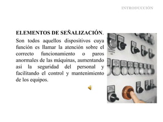 INTRODUCCIÓN
ELEMENTOS DE SEÑALIZACIÓN.
Son todos aquellos dispositivos cuya
función es llamar la atención sobre el
correcto funcionamiento o paros
anormales de las máquinas, aumentando
así la seguridad del personal y
facilitando el control y mantenimiento
de los equipos.
 