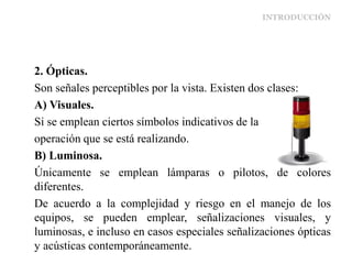 INTRODUCCIÓN
2. Ópticas.
Son señales perceptibles por la vista. Existen dos clases:
A) Visuales.
Si se emplean ciertos símbolos indicativos de la
operación que se está realizando.
B) Luminosa.
Únicamente se emplean lámparas o pilotos, de colores
diferentes.
De acuerdo a la complejidad y riesgo en el manejo de los
equipos, se pueden emplear, señalizaciones visuales, y
luminosas, e incluso en casos especiales señalizaciones ópticas
y acústicas contemporáneamente.
 