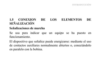 INTRODUCCIÓN
1.5 CONEXION DE LOS ELEMENTOS DE
SEÑALIZACIÓN
Señalizaciones de marcha
Se usa para indicar que un equipo se ha puesto en
funcionamiento.
El dispositivo que señalice puede energizarse: mediante el uso
de contactos auxiliares normalmente abiertos o, conectándolo
en paralelo con la bobina.
 