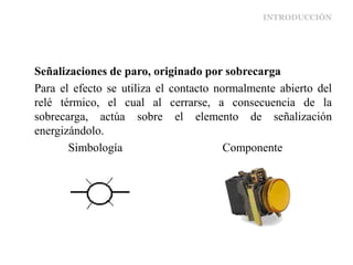 INTRODUCCIÓN
Señalizaciones de paro, originado por sobrecarga
Para el efecto se utiliza el contacto normalmente abierto del
relé térmico, el cual al cerrarse, a consecuencia de la
sobrecarga, actúa sobre el elemento de señalización
energizándolo.
Simbología Componente
 