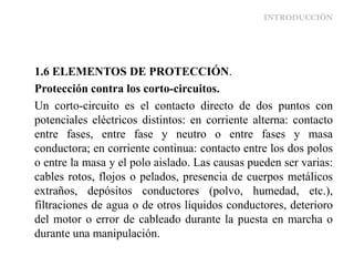 INTRODUCCIÓN
1.6 ELEMENTOS DE PROTECCIÓN.
Protección contra los corto-circuitos.
Un corto-circuito es el contacto directo de dos puntos con
potenciales eléctricos distintos: en corriente alterna: contacto
entre fases, entre fase y neutro o entre fases y masa
conductora; en corriente continua: contacto entre los dos polos
o entre la masa y el polo aislado. Las causas pueden ser varias:
cables rotos, flojos o pelados, presencia de cuerpos metálicos
extraños, depósitos conductores (polvo, humedad, etc.),
filtraciones de agua o de otros líquidos conductores, deterioro
del motor o error de cableado durante la puesta en marcha o
durante una manipulación.
 
