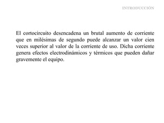 INTRODUCCIÓN
El cortocircuito desencadena un brutal aumento de corriente
que en milésimas de segundo puede alcanzar un valor cien
veces superior al valor de la corriente de uso. Dicha corriente
genera efectos electrodinámicos y térmicos que pueden dañar
gravemente el equipo.
 