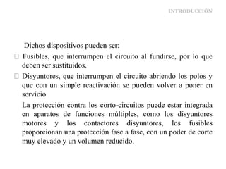 INTRODUCCIÓN
Dichos dispositivos pueden ser:
Fusibles, que interrumpen el circuito al fundirse, por lo que
deben ser sustituidos.
Disyuntores, que interrumpen el circuito abriendo los polos y
que con un simple reactivación se pueden volver a poner en
servicio.
La protección contra los corto-circuitos puede estar integrada
en aparatos de funciones múltiples, como los disyuntores
motores y los contactores disyuntores, los fusibles
proporcionan una protección fase a fase, con un poder de corte
muy elevado y un volumen reducido.
 