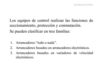INTRODUCCIÓN
Los equipos de control realizan las funciones de
seccionamiento, protección y conmutación.
Se pueden clasificar en tres familias:
1. Arrancadores “todo o nada”.
2. Arrancadores basados en arrancadores electrónicos.
3. Arrancadores basados en variadores de velocidad
electrónicos.
 