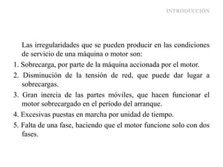 INTRODUCCIÓN
Las irregularidades que se pueden producir en las condiciones
de servicio de una máquina o motor son:
1. Sobrecarga, por parte de la máquina accionada por el motor.
2. Disminución de la tensión de red, que puede dar lugar a
sobrecargas.
3. Gran inercia de las partes móviles, que hacen funcionar el
motor sobrecargado en el período del arranque.
4. Excesivas puestas en marcha por unidad de tiempo.
5. Falta de una fase, haciendo que el motor funcione solo con dos
fases.
 