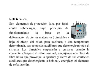 INTRODUCCIÓN
Relé térmico.
Son elementos de protección (una por fase)
contra sobrecargas, cuyo principio de
funcionamiento se basa en la
deformación de ciertos materiales ( bimetales )
bajo el efecto del calor, para accionar, a una temperatura
determinada, sus contactos auxiliares que desenergicen todo el
sistema. Los bimetales empezarán a curvarse cuando la
corriente sobrepase el valor nominal, empujando una placa de
fibra hasta que provoque la apertura y cierre de sus contactos
auxiliares que desenergicen la bobina y energicen el elemento
de señalización.
 