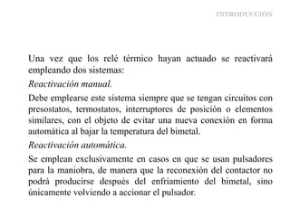 INTRODUCCIÓN
Una vez que los relé térmico hayan actuado se reactivará
empleando dos sistemas:
Reactivación manual.
Debe emplearse este sistema siempre que se tengan circuitos con
presostatos, termostatos, interruptores de posición o elementos
similares, con el objeto de evitar una nueva conexión en forma
automática al bajar la temperatura del bimetal.
Reactivación automática.
Se emplean exclusivamente en casos en que se usan pulsadores
para la maniobra, de manera que la reconexión del contactor no
podrá producirse después del enfriamiento del bimetal, sino
únicamente volviendo a accionar el pulsador.
 