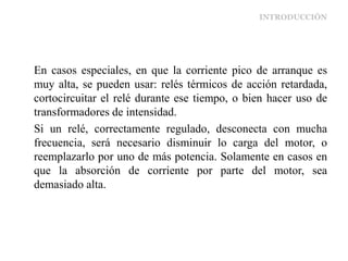 INTRODUCCIÓN
En casos especiales, en que la corriente pico de arranque es
muy alta, se pueden usar: relés térmicos de acción retardada,
cortocircuitar el relé durante ese tiempo, o bien hacer uso de
transformadores de intensidad.
Si un relé, correctamente regulado, desconecta con mucha
frecuencia, será necesario disminuir lo carga del motor, o
reemplazarlo por uno de más potencia. Solamente en casos en
que la absorción de corriente por parte del motor, sea
demasiado alta.
 