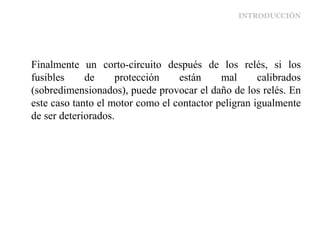 INTRODUCCIÓN
Finalmente un corto-circuito después de los relés, si los
fusibles de protección están mal calibrados
(sobredimensionados), puede provocar el daño de los relés. En
este caso tanto el motor como el contactor peligran igualmente
de ser deteriorados.
 