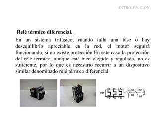 INTRODUCCIÓN
Relé térmico diferencial.
En un sistema trifásico, cuando falla una fase o hay
desequilibrio apreciable en la red, el motor seguirá
funcionando, si no existe protección En este caso la protección
del relé térmico, aunque esté bien elegido y regulado, no es
suficiente, por lo que es necesario recurrir a un dispositivo
similar denominado relé térmico diferencial.
 