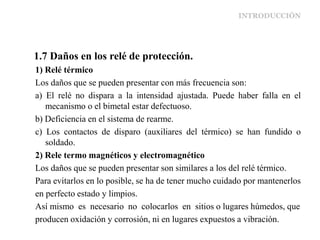 INTRODUCCIÓN
1.7 Daños en los relé de protección.
1) Relé térmico
Los daños que se pueden presentar con más frecuencia son:
a) El relé no dispara a la intensidad ajustada. Puede haber falla en el
mecanismo o el bimetal estar defectuoso.
b) Deficiencia en el sistema de rearme.
c) Los contactos de disparo (auxiliares del térmico) se han fundido o
soldado.
2) Rele termo magnéticos y electromagnético
Los daños que se pueden presentar son similares a los del relé térmico.
Para evitarlos en lo posible, se ha de tener mucho cuidado por mantenerlos
en perfecto estado y limpios.
Así mismo es necesario no colocarlos en sitios o lugares húmedos, que
producen oxidación y corrosión, ni en lugares expuestos a vibración.
 