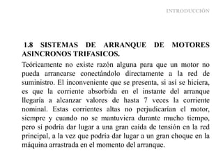 INTRODUCCIÓN
1.8 SISTEMAS DE ARRANQUE DE MOTORES
ASINCRONOS TRIFASICOS.
Teóricamente no existe razón alguna para que un motor no
pueda arrancarse conectándolo directamente a la red de
suministro. El inconveniente que se presenta, si así se hiciera,
es que la corriente absorbida en el instante del arranque
llegaría a alcanzar valores de hasta 7 veces la corriente
nominal. Estas corrientes altas no perjudicarían el motor,
siempre y cuando no se mantuviera durante mucho tiempo,
pero sí podría dar lugar a una gran caída de tensión en la red
principal, a la vez que podría dar lugar a un gran choque en la
máquina arrastrada en el momento del arranque.
 