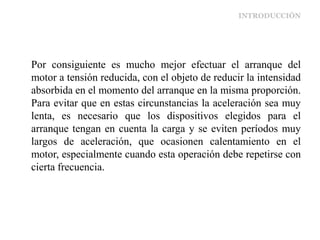 INTRODUCCIÓN
Por consiguiente es mucho mejor efectuar el arranque del
motor a tensión reducida, con el objeto de reducir la intensidad
absorbida en el momento del arranque en la misma proporción.
Para evitar que en estas circunstancias la aceleración sea muy
lenta, es necesario que los dispositivos elegidos para el
arranque tengan en cuenta la carga y se eviten períodos muy
largos de aceleración, que ocasionen calentamiento en el
motor, especialmente cuando esta operación debe repetirse con
cierta frecuencia.
 
