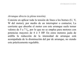 INTRODUCCIÓN
Arranque directo (a plena tensión).
Consiste en aplicar toda la tensión de línea a los bornes (U, V,
W del motor), por medio de un interruptor o contactor, La
corriente que absorbe el motor con este arranque suele tomar
valores de 5 a 7 In, por lo que no se emplea para motores con
potencias mayores de 4 ó 5 HP. En estos motores jaula de
ardilla la reducción de la intensidad de arranque está
acompañada de la disminución del par de arranque, no siendo
este prácticamente regulable.
 