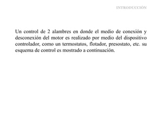 INTRODUCCIÓN
Un control de 2 alambres en donde el medio de conexión y
desconexión del motor es realizado por medio del dispositivo
controlador, como un termostatos, flotador, presostato, etc. su
esquema de control es mostrado a continuación.
 