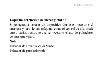 INTRODUCCIÓN
Esquema del circuito de fuerza y mando.
Si se necesita instalar un dispositivo donde es necesario el
arranque y paro de una máquina, como el control de ella desde
uno o varios puntos se vuelve necesario el uso de pulsadores
de arranque y paro.
Nota.
Pulsador de arranque color Verde.
Pulsador de paro color rojo
 