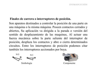 INTRODUCCIÓN
Finales de carrera o interruptores de posición.
Son aparatos destinados a controlar la posición de una parte en
una máquina o la misma máquina. Poseen contactos cerrados y
abiertos, Su aplicación va dirigida a la parada o versión del
sentido de desplazamiento de las maquinas, Al actuar una
fuerza mecánica sobre la parte saliente del interruptor de
posición, desplaza los contactos y abre o cierra determinados
circuitos. Entre los interruptores de posición podemos citar
también los interruptores accionados por boya.
Simbología Componente
 