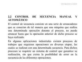 INTRODUCCIÓN
2.2 CONTROL DE SECUENCIA MANUAL Y
AUTOMÁTICO
El control de secuencia consiste en una serie de arrancadores
que se conectan de tal manera que una máquina que realiza
una determinada operación durante el proceso, no puede
arrancar hasta que la operación anterior de dicho proceso se
haya realizado.
En algunas aplicaciones industriales existen procesos de
trabajos que requieren operaciones en diversas etapas, las
cuales se realizan con una determinada secuencia. Para dichos
procesos se requiere un sistema de control que garantice su
realización, sin que exista la posibilidad de error en la
secuencia de las diferentes operaciones.
 