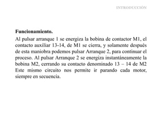 INTRODUCCIÓN
Funcionamiento.
Al pulsar arranque 1 se energiza la bobina de contactor M1, el
contacto auxiliar 13-14, de M1 se cierra, y solamente después
de esta maniobra podemos pulsar Arranque 2, para continuar el
proceso. Al pulsar Arranque 2 se energiza instantáneamente la
bobina M2, cerrando su contacto denominado 13 – 14 de M2
Este mismo circuito nos permite ir parando cada motor,
siempre en secuencia.
 