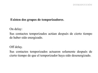 INTRODUCCIÓN
Existen dos grupos de temporizadores.
On delay:
Sus contactos temporizados actúan después de cierto tiempo
de haber sido energizado.
Off delay.
Sus contactos temporizados actuaron solamente después de
cierto tiempo de que el temporizador haya sido desenergizado.
 