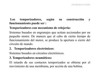 INTRODUCCIÓN
Los temporizadores, según su construcción y
funcionamiento puede ser :
Temporizadores con mecanismo de relojería:
Sistemas basados en engranajes que actúan accionados por un
pequeño motor. De manera que al cabo de cierto tiempo de
funcionamiento del motor, se produce la apertura o cierre del
circuito de mando.
2. Temporizadores electrónicos:
Sistemas basados en circuitos electrónicos.
3. Temporizadores neumáticos:
El retardo de sus contactos temporizados se obtiene por el
movimiento de una membrana, por acción de una bobina.
 