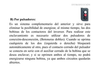 INTRODUCCIÓN
B) Por pulsadores:
Es un sistema complementario del anterior y sirve para
eliminar la posibilidad de energizar, al mismo tiempo, las dos
bobinas de los contactores del inversor. Para realizar este
enclavamiento es necesario utilizar dos pulsadores de
conexión-desconexión, (Botoneras dobles). Cuando se oprima
cualquiera de los dos (izquierda o derecha) bloqueará
automáticamente al otro, pues el contacto cerrado del pulsador
se conecta en serie con el auxiliar cerrado de la bobina que se
desea enclavar; y si se oprimen ambos al tiempo, no podrá
energizarse ninguna bobina, ya que ambos circuitos quedarán
abiertos.
 
