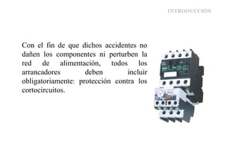 INTRODUCCIÓN
Con el fin de que dichos accidentes no
dañen los componentes ni perturben la
red de alimentación, todos los
arrancadores deben incluir
obligatoriamente: protección contra los
cortocircuitos.
 