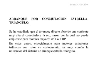 INTRODUCCIÓN
ARRANQUE POR CONMUTACIÓN ESTRELLA-
TRIÁNGULO.
Se ha estudiado que el arranque directo absorbe una corriente
muy alta al conectarlo a la red, razón por la cual no puede
emplearse para motores mayores de 4 ó 5 HP.
En estos casos, especialmente para motores asíncronos
trifásicos con rotor en cortocircuito, es muy común la
utilización del sistema de arranque estrella-triángulo.
 