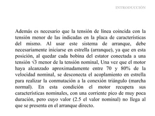 INTRODUCCIÓN
Además es necesario que la tensión de línea coincida con la
tensión menor de las indicadas en la placa de características
del mismo. Al usar este sistema de arranque, debe
necesariamente iniciarse en estrella (arranque), ya que en esta
posición, al quedar cada bobina del estator conectada a una
tensión √3 menor de la tensión nominal, Una vez que el motor
haya alcanzado aproximadamente entre 70 y 80% de la
velocidad nominal, se desconecta el acoplamiento en estrella
para realizar la conmutación a la conexión triángulo (marcha
normal). En esta condición el motor recupera sus
características nominales, con una corriente pico de muy poca
duración, pero cuyo valor (2.5 el valor nominal) no llega al
que se presenta en el arranque directo.
 