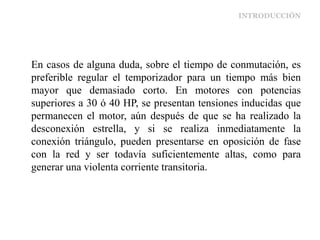 INTRODUCCIÓN
En casos de alguna duda, sobre el tiempo de conmutación, es
preferible regular el temporizador para un tiempo más bien
mayor que demasiado corto. En motores con potencias
superiores a 30 ó 40 HP, se presentan tensiones inducidas que
permanecen el motor, aún después de que se ha realizado la
desconexión estrella, y si se realiza inmediatamente la
conexión triángulo, pueden presentarse en oposición de fase
con la red y ser todavía suficientemente altas, como para
generar una violenta corriente transitoria.
 
