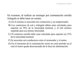 INTRODUCCIÓN
En resumen, al realizar un arranque por conmutación estrella
triángulo se debe tener en cuenta:
A) En el sistema se necesitan tres contactores y un temporizador.
B) Los contactores de red y triángulo deben estar calculados para
soportar un 58% de la intensidad nominal, y el relé térmico
regulado para esa misma intensidad.
C) El contactor estrella debe estar calculado para soportar un 33%
de la intensidad nominal.
F) Se necesitan seis conductores entre el arrancador y el motor.
G) En el momento de la conmutación existe un corto período en el
cual el motor queda desconectado de la línea de alimentación.
 