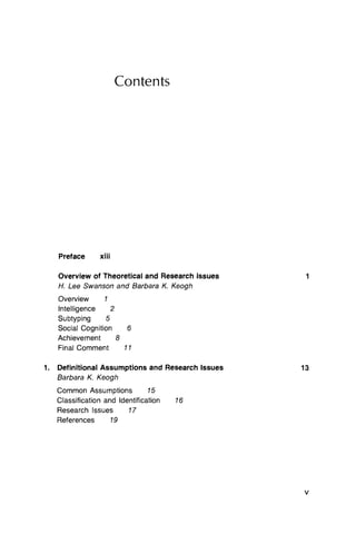 Contents
Preface xiii
Overview of Theoretical and Research Issues
H. Lee Swanson and Barbara K. Keogh
Overview 1
Intelligence 2
Subtyping 5
Social Cognition 6
Achievement 8
Final Comment 11
Definitional Assumptions and Research Issues
Barbara K Keogh
Common Assumptions 15
Classification and Identification 16
Research Issues 17
References 19
1
1. 13
V
 