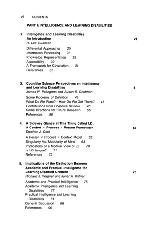 Vi CONTENTS
2. Intelligence and Learning Disabilities:
An Introduction
H. Lee Swanson
Differential Approaches 25
Information Processing 28
Knowledge Representation 29
Accessibility 29
A Framework for Covariation 30
References 35
PART I: INTELLIGENCE AND LEARNING DISABILITIES
3. Cognitive Science Perspectives on Intelligence
and Learning Disabilities
James W. Pellegrino and Susan R. Goldman
Some Problems of Definition 42
What Do We Want?— How Do We Get There? 45
Contributions from Cognitive Science 46
Some Directions for Future Research 55
References 56
4. A Sideway Glance at This Thing Called LD:
A Context x Process x Person Framework
Stephen J. Ceci
A Person x Process x Context Model 62
Singularity Vs. Modularity of Mind 63
Implications of a Modular View of LD 70
Is LD Unique? 71
References 72
5. Implications of the Distinction Between
Academic and Practical Intelligence for
Learning-Disabled Children
Richard K. Wagner and Janet A. Kistner
Academic and Practical Intelligence 75
Academic Intelligence and Learning
Disabilities 77
Practical Intelligence and Learning
Disabilities 81
General Discussion 86
References 90
23
41
59
75
 