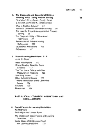 CONTENTS Vii
6. The Diagnostic and Educational Utility of
Thinking Aloud During Problem Solving
Elizabeth J. Short, Cara L. Cuddy, Sarah
E. Friebert, and Chris W. Schatschneider
What is Problem Solving? 94
Individual Differences in Problem Solving 95
The Need for Dynamic Assessment of Problem
Solving 96
The Diagnostic Utility of Think Aloud
Techniques 97
Remediation of Problem Solving
Deficiencies 100
Educational Implications 105
References 107
93
7. IQ and Learning Disabilities: R.I.P.
Linda S. Siegel
Basic Assumptions 112
IQ and Reading Disability: Some
Evidence 117
The Test Name Fallacy and Other
Measurement Problems 120
Specificity Issues 121
Other Definitional Issues 122
Toward a Resolution of the Definitional
Issues 124
Solutions 125
References 126
111
PART II: SOCIAL COGNITION: MOTIVATIONAL AND
SOCIAL ASPECTS
8. Social Factors in Learning Disabilities:
An Overview
Tanis Bryan and James Bryan
The Wedding of Social Factors and Learning
Disabilities 131
Social Status of Children and Youth
with Learning Disabilities 132
131
 
