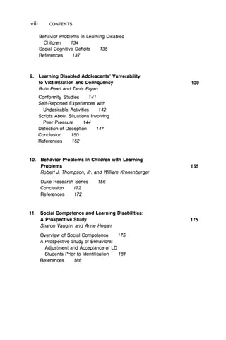 V iii CONTENTS
Behavior Problems in Learning Disabled
Children 134
Social Cognitive Deficits 135
References 137
9. Learning Disabled Adolescents’ Vulverability
to Victimization and Delinquency 139
Ruth Pearl and Tanis Bryan
Conformity Studies 141
Self-Reported Experiences with
Undesirable Activities 142
Scripts About Situations Involving
Peer Pressure 144
Detection of Deception 147
Conclusion 150
References 152
10. Behavior Problems in Children with Learning
Problems 155
Robert J. Thompson, Jr. and William Kronenberger
Duke Research Series 156
Conclusion 172
References 172
11. Social Competence and Learning Disabilities:
A Prospective Study 175
Sharon Vaughn and Anne Hogan
Overview of Social Competence 175
A Prospective Study of Behavioral
Adjustment and Acceptance of LD
Students Prior to Identification 181
References 188
 