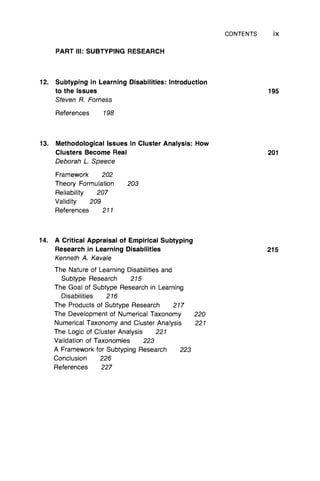 CONTENTS ix
PART III: SUBTYPING RESEARCH
12. Subtyping in Learning Disabilities: Introduction
to the Issues 195
Steven R. Forness
References 198
13. Methodological Issues in Cluster Analysis: How
Clusters Become Real 201
Deborah L Speece
Framework 202
Theory Formulation 203
Reliability 207
Validity 209
References 211
14. A Critical Appraisal of Empirical Subtyping
Research in Learning Disabilities 215
Kenneth A. Kavale
The Nature of Learning Disabilities and
Subtype Research 215
The Goal of Subtype Research in Learning
Disabilities 216
The Products of Subtype Research 217
The Development of Numerical Taxonomy 220
Numerical Taxonomy and Cluster Analysis 221
The Logic of Cluster Analysis 221
Validation of Taxonomies 223
A Framework for Subtyping Research 223
Conclusion 226
References 227
 
