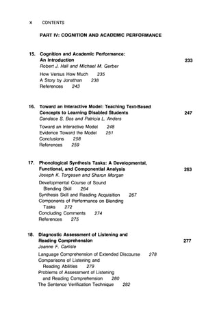 X CONTENTS
PART IV: COGNITION AND ACADEMIC PERFORMANCE
15. Cognition and Academic Performance:
An Introduction 233
Robert J. Hall and Michael M. Gerber
How Versus How Much 235
A Story by Jonathan 238
References 243
16. Toward an Interactive Model: Teaching Text-Based
Concepts to Learning Disabled Students 247
Candace S. Bos and Patricia L Anders
Toward an Interactive Model 248
Evidence Toward the Model 251
Conclusions 258
References 259
17. Phonological Synthesis Tasks: A Developmental,
Functional, and Componential Analysis 263
Joseph K. Torgesen and Sharon Morgan
Developmental Course of Sound
Blending Skill 264
Synthesis Skill and Reading Acquisition 267
Components of Performance on Blending
Tasks 272
Concluding Comments 274
References 275
18. Diagnostic Assessment of Listening and
Reading Comprehension 277
Joanne F. Carlisle
Language Comprehension of Extended Discourse 278
Comparisons of Listening and
Reading Abilities 279
Problems of Assessment of Listening
and Reading Comprehension 280
The Sentence Verification Technique 282
 