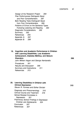 CONTENTS Xi
Design of the Research Project 284
Pilar Performances Distinguish Good
and Poor Comprehenders 287
Both Reading Tests Distinguish Good
from Poor Comprehenders 289
Patterns of Errors on the Sentence Types
Following Listening and Reading 290
Diagnostic Considerations 292
Summary 293
References 295
Appendix A 297
Appendix B 298
19. Cognition and Academic Performance in Children
with Learning Disabilities, Low Academic
Achievement, Diabetes Mellitus, and Seizure
Disorders
John William Hagen and George Kamberelis
Procedures 301
Results and Discussion 306
Summary and Implications 311
References 313
20. Learning Disabilities in Children with
Clinical Depression
Steven R. Forness and Esther Sinclair
Diagnosis and Phenomenology 316
Clinical Course and Treatment 318
School-Related Correlates in
Depression 321
Preliminary School Findings in Depressed
Children and Adolescents 324
Conclusion 327
References 327
299
315
 