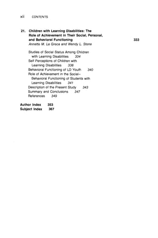 x ii CONTENTS
21. Children with Learning Disabilities: The
Role of Achievement in Their Social, Personal,
and Behavioral Functioning
Annette M. La Greca and Wendy L Stone
Studies of Social Status Among Children
with Learning Disabilities 334
Self Perceptions of Children with
Learning Disabilities 338
Behavioral Functioning of LD Youth 340
Role of Achievement in the Social–
Behavioral Functioning of Students with
Learning Disabilities 341
Description of the Present Study 343
Summary and Conclusions 347
References 349
Author Index 353
Subject Index 367
 