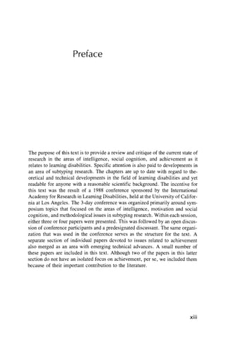 Preface
The purpose of this text is to provide a review and critique of the current state of
research in the areas of intelligence, social cognition, and achievement as it
relates to learning disabilities. Specific attention is also paid to developments in
an area of subtyping research. The chapters are up to date with regard to the-
oretical and technical developments in the field of learning disabilities and yet
readable for anyone with a reasonable scientific background. The incentive for
this text was the result of a 1988 conference sponsored by the International
Academy for Research in Learning Disabilities, held at the University of Califor-
nia at Los Angeles. The 3-day conference was organized primarily around sym-
posium topics that focused on the areas of intelligence, motivation and social
cognition, and methodological issues in subtyping research. Within each session,
either three or four papers were presented. This was followed by an open discus-
sion of conference participants and a predesignated discussant. The same organi-
zation that was used in the conference serves as the structure for the text. A
separate section of individual papers devoted to issues related to achievement
also merged as an area with emerging technical advances. A small number of
these papers are included in this text. Although two of the papers in this latter
section do not have an isolated focus on achievement, per se, we included them
because of their important contribution to the literature.
xiii
 