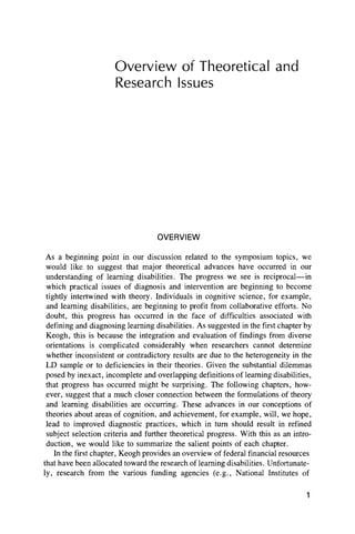 Overview of Theoretical and
Research Issues
OVERVIEW
As a beginning point in our discussion related to the symposium topics, we
would like to suggest that major theoretical advances have occurred in our
understanding of learning disabilities. The progress we see is reciprocal— in
which practical issues of diagnosis and intervention are beginning to become
tightly intertwined with theory. Individuals in cognitive science, for example,
and learning disabilities, are beginning to profit from collaborative efforts. No
doubt, this progress has occurred in the face of difficulties associated with
defining and diagnosing learning disabilities. As suggested in the first chapter by
Keogh, this is because the integration and evaluation of findings from diverse
orientations is complicated considerably when researchers cannot determine
whether inconsistent or contradictory results are due to the heterogeneity in the
LD sample or to deficiencies in their theories. Given the substantial dilemmas
posed by inexact, incomplete and overlapping definitions of learning disabilities,
that progress has occurred might be surprising. The following chapters, how-
ever, suggest that a much closer connection between the formulations of theory
and learning disabilities are occurring. These advances in our conceptions of
theories about areas of cognition, and achievement, for example, will, we hope,
lead to improved diagnostic practices, which in turn should result in refined
subject selection criteria and further theoretical progress. With this as an intro-
duction, we would like to summarize the salient points of each chapter.
In the first chapter, Keogh provides an overview of federal financial resources
that have been allocated toward the research of learning disabilities. Unfortunate-
ly, research from the various funding agencies (e.g., National Institutes of
1
 
