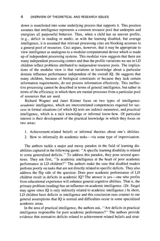 4 OVERVIEW OF THEORETICAL AND RESEARCH ISSUES
down is manifested into some underlying process that supports it. This position
assumes that intelligence represents a common resource pool that underpins and
energizes all purposeful behavior. Thus, when a child has an uneven profile,
(e.g., deficit in reading or math), as with the learning disabled, but average
intelligence, it is assumed that relevant processing cites are blocking accesses to
a general pool of resources. Ceci argues, however, that it may be appropriate to
view intelligence as analogous to a modular computational device which is made
up of independent processing systems. This modular view suggests that there are
many independent processing centers and thus the profile variations we see in LD
children reflect problems attributed to independent resource pools. The implica-
tions of the modular view is that variations in knowledge about a particular
domain influence performance independent of the overall IQ. He suggests that
many children, because of biological constraints or because they lack certain
information requirements, do not process information effectively. This ineffec-
tive processing cannot be described in terms of general intelligence, but rather in
terms of the efficiency in which there are mental processes from a particular pool
of resources that are used.
Richard Wagner and Janet Kistner focus on two types of intelligence:
academic intelligence, which are intercorrelated competencies required for suc-
cess in formal situations (of which IQ tests are indirect measures), and practical
intelligence, which is a tacit knowledge or informal know-how. Of particular
interest is their development of the practical knowledge in which they focus on
two areas:
1. Achievement-related beliefs or informal theories about one’s abilities.
2. How to informally do academic tasks— via some type of improvisation.
The authors tackle a major and messy paradox in the field of learning dis-
abilities captured in the following quote: “ A specific learning disability is related
to some generalized deficits.” To address this paradox, they pose several ques-
tions. They ask first, “ Is academic intelligence at the heart of poor academic
performance in LD children?” The authors make the case that disabled readers
perform poorly on tasks that are not directly related to specific deficits. They also
address the flip side of the question: Does poor academic performance of LD
children result in deficits in academic IQ? The answer is yes—one who profits
from educational experience will enhance general cognitive abilities. That is, the
primary problem (reading) has an influence on academic intelligence. (Dr. Siegel
may agree since IQ is only indirectly related to academic intelligence.) In short,
LD children have deficits in intelligence and this conclusion runs counter to our
general assumptions that IQ is normal and difficulties occur in some specialized
academic areas.
In the area of practical intelligence, the authors ask, “ Are deficits in practical
intelligence responsible for poor academic performance?” The authors provide
evidence that normative deficits related to achievement related beliefs and strat-
 