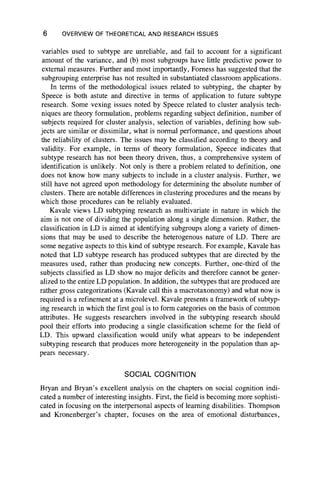 6 OVERVIEW OF THEORETICAL AND RESEARCH ISSUES
variables used to subtype are unreliable, and fail to account for a significant
amount of the variance, and (b) most subgroups have little predictive power to
external measures. Further and most importantly, Fomess has suggested that the
subgrouping enterprise has not resulted in substantiated classroom applications.
In terms of the methodological issues related to subtyping, the chapter by
Speece is both astute and directive in terms of application to future subtype
research. Some vexing issues noted by Speece related to cluster analysis tech-
niques are theory formulation, problems regarding subject definition, number of
subjects required for cluster analysis, selection of variables, defining how sub-
jects are similar or dissimilar, what is normal performance, and questions about
the reliability of clusters. The issues may be classified according to theory and
validity. For example, in terms of theory formulation, Speece indicates that
subtype research has not been theory driven, thus, a comprehensive system of
identification is unlikely. Not only is there a problem related to definition, one
does not know how many subjects to include in a cluster analysis. Further, we
still have not agreed upon methodology for determining the absolute number of
clusters. There are notable differences in clustering procedures and the means by
which those procedures can be reliably evaluated.
Kavale views LD subtyping research as multivariate in nature in which the
aim is not one of dividing the population along a single dimension. Rather, the
classification in LD is aimed at identifying subgroups along a variety of dimen-
sions that may be used to describe the heterogenous nature of LD. There are
some negative aspects to this kind of subtype research. For example, Kavale has
noted that LD subtype research has produced subtypes that are directed by the
measures used, rather than producing new concepts. Further, one-third of the
subjects classified as LD show no major deficits and therefore cannot be gener-
alized to the entire LD population. In addition, the subtypes that are produced are
rather gross categorizations (Kavale call this a macrotaxonomy) and what now is
required is a refinement at a microlevel. Kavale presents a framework of subtyp-
ing research in which the first goal is to form categories on the basis of common
attributes. He suggests researchers involved in the subtyping research should
pool their efforts into producing a single classification scheme for the field of
LD. This upward classification would unify what appears to be independent
subtyping research that produces more heterogeneity in the population than ap-
pears necessary.
SOCIAL COGNITION
Bryan and Bryan’s excellent analysis on the chapters on social cognition indi-
cated a number of interesting insights. First, the field is becoming more sophisti-
cated in focusing on the interpersonal aspects of learning disabilities. Thompson
and Kronenberger’s chapter, focuses on the area of emotional disturbances,
 