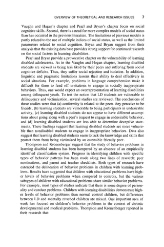 OVERVIEW OF THEORETICAL AND RESEARCH ISSUES 7
Vaughn and Hagan’s chapter and Pearl and Bryan’s chapter focus on social
cognitive skills. Second, there is a need for more complex models of social status
than has occurred in the previous literature. The limitations of previous models is
partly related to the use of multiple indices of social status, as well as the limited
parameters related to social cognition. Bryan and Bryan suggest from their
analysis that the existing data base provides strong support for continued research
on the social factors in learning disabilities.
Pearl and Bryan provide a provocative chapter on the vulnerability of learning
disabled adolescents. As in the Vaughn and Hogan chapter, learning disabled
students are viewed as being less liked by their peers and suffering from social
cognitive deficits. Thus, they suffer social rejection and isolation. In addition,
linguistic and pragmatic limitations lessens their ability to deal effectively in
social situations. For example, problems in language comprehension make it
difficult for them to fend off invitations to engage in socially inappropriate
behaviors. Thus, one would expect an overrepresentation of learning disabilities
among delinquent youth. To test the notion that LD students are vulnerable to
delinquency and victimization, several studies are reviewed. The conclusions of
these studies were that (a) conformity is related to the peers they perceive to be
friends, (b) learning students are vulnerable to being participants in undesirable
activity, (c) learning disabled students do not appear to have different assump-
tions about going along with a peer’s request to engage in undesirable behavior,
and (d) learning disabled students are less able to determine deceptive state-
ments. These findings suggest that learning disabled students are more vulnera-
ble than nondisabled students to engage in inappropriate behaviors. Data also
suggest that learning disabled students seem to lack the knowledge and skills that
protect them from being victimized by an ostensible friendly peer.
Thompson and Kronenberger suggest that the study of behavior problems in
learning disabled students has been hampered by an absence of an empirically
identified classification system. Progress in identifying children with specific
types of behavior patterns has been made along two lines of research: peer
nominations, and parent and teacher checklists. Both types of research have
extended the delineation of behavior problems in children with learning prob-
lems. Results have suggested that children with educational problems have high-
er levels of behavior problems when compared to controls, but the various
subtypes of children with educational problems share similar behavior problems.
For example, most types of studies indicate that there is some degree of person-
ality and conduct problems. Children with learning disabilities demonstrate high-
er levels of behavior problems than normal control children, but differences
between LD and mentally retarded children are mixed. One important area of
work has focused on children’s behavior problems in the context of chronic
developmental and medical problems. Thompson and Kronenberger reported in
their research that:
 